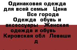 Одинаковая одежда для всей семьи › Цена ­ 500 - Все города Одежда, обувь и аксессуары » Женская одежда и обувь   . Кировская обл.,Леваши д.